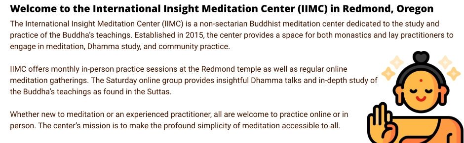 Welcome to the International Insight Meditation Center (IIMC) in Redmond, Oregon The International Insight Meditation Center (IIMC) is a non-sectarian Buddhist meditation center dedicated to the study and practice of the Buddha’s teachings. Established in 2015, the center provides a space for both monastics and lay practitioners to engage in meditation, Dhamma study, and community practice.  IIMC offers monthly in-person practice sessions at the Redmond temple as well as regular online meditation gatherings. The Saturday online group provides insightful Dhamma talks and in-depth study of the Buddha’s teachings as found in the Suttas.  Whether new to meditation or an experienced practitioner, all are welcome to practice online or in person. The center’s mission is to make the profound simplicity of meditation accessible to all.